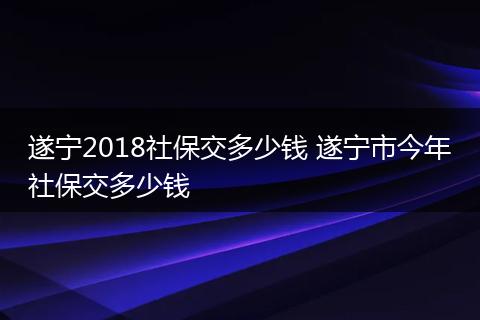 遂宁2018社保交多少钱 遂宁市今年社保交多少钱