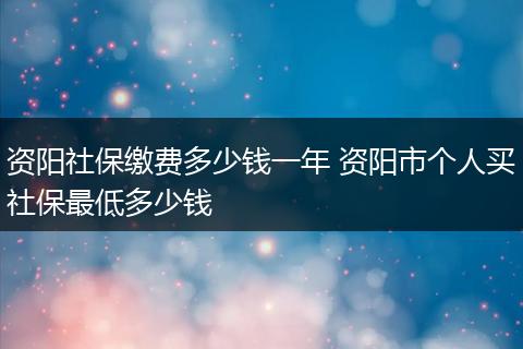资阳社保缴费多少钱一年 资阳市个人买社保最低多少钱