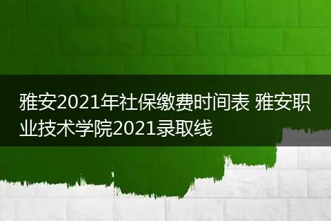 雅安2021年社保缴费时间表 雅安职业技术学院2021录取线