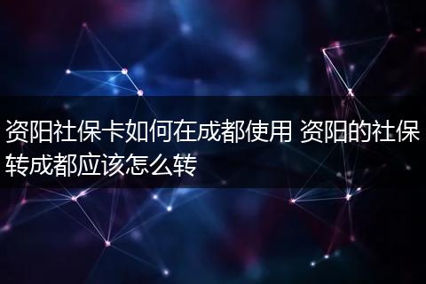 资阳社保卡如何在成都使用 资阳的社保转成都应该怎么转