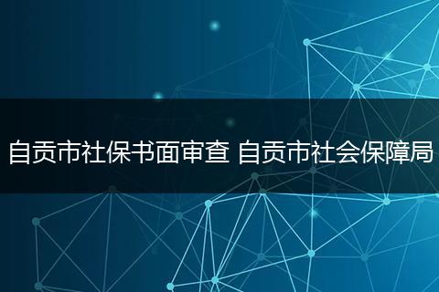 自贡市社保书面审查 自贡市社会保障局