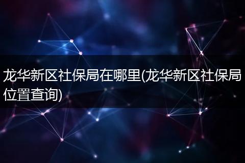 龙华新区社保局在哪里(龙华新区社保局位置查询)