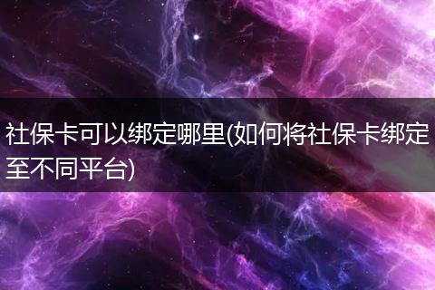 社保卡可以绑定哪里(如何将社保卡绑定至不同平台)