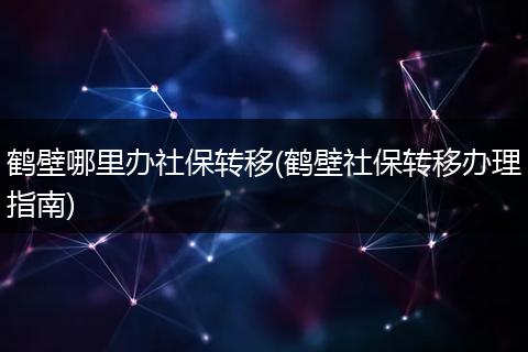 鹤壁哪里办社保转移(鹤壁社保转移办理指南)