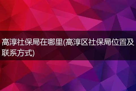 高淳社保局在哪里(高淳区社保局位置及联系方式)