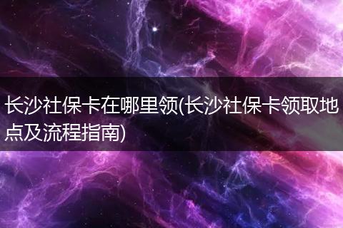 长沙社保卡在哪里领(长沙社保卡领取地点及流程指南)