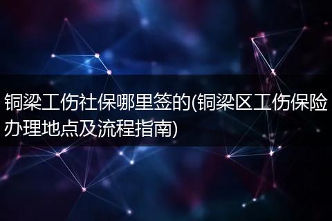 铜梁工伤社保哪里签的(铜梁区工伤保险办理地点及流程指南)