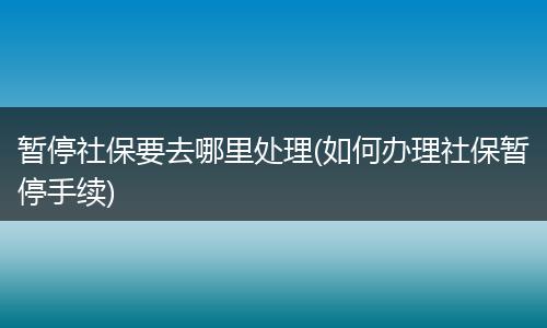 暂停社保要去哪里处理(如何办理社保暂停手续)