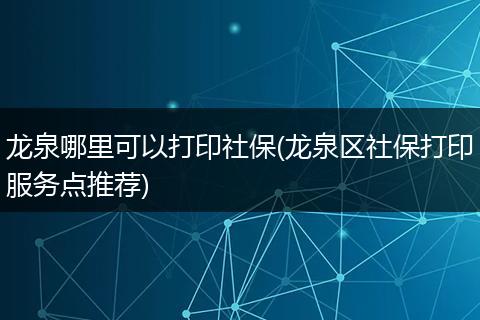 龙泉哪里可以打印社保(龙泉区社保打印服务点推荐)
