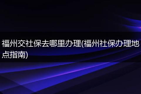 福州交社保去哪里办理(福州社保办理地点指南)