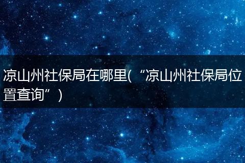 凉山州社保局在哪里(“凉山州社保局位置查询”)