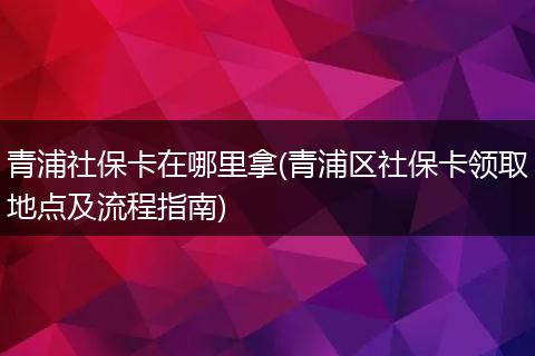 青浦社保卡在哪里拿(青浦区社保卡领取地点及流程指南)