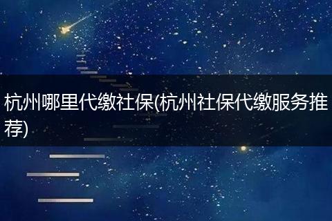 杭州哪里代缴社保(杭州社保代缴服务推荐)