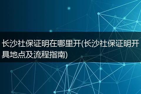 长沙社保证明在哪里开(长沙社保证明开具地点及流程指南)