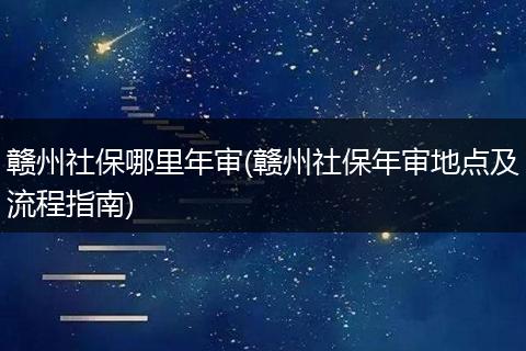 赣州社保哪里年审(赣州社保年审地点及流程指南)