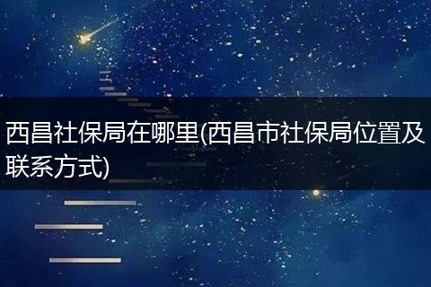 西昌社保局在哪里(西昌市社保局位置及联系方式)