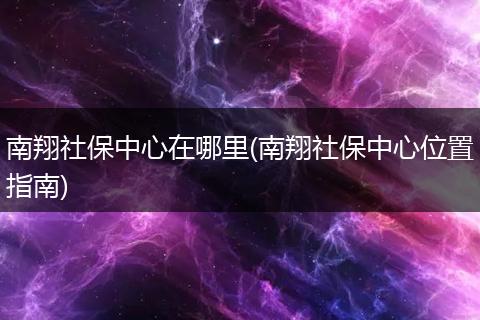南翔社保中心在哪里(南翔社保中心位置指南)