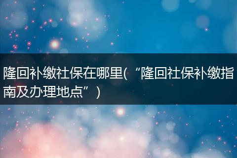 隆回补缴社保在哪里(“隆回社保补缴指南及办理地点”)