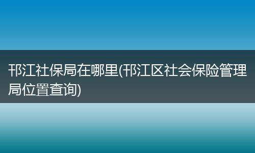 邗江社保局在哪里(邗江区社会保险管理局位置查询)