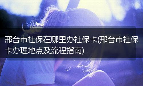 邢台市社保在哪里办社保卡(邢台市社保卡办理地点及流程指南)