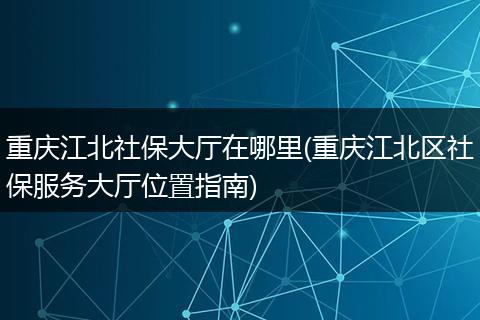 重庆江北社保大厅在哪里(重庆江北区社保服务大厅位置指南)