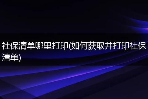 社保清单哪里打印(如何获取并打印社保清单)