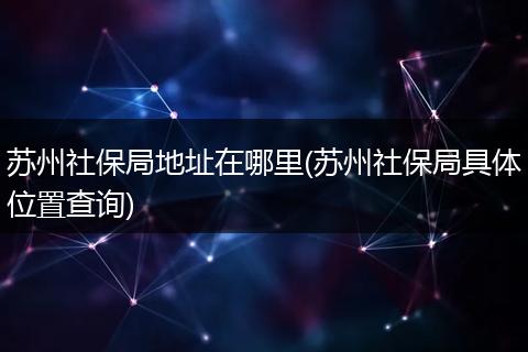 苏州社保局地址在哪里(苏州社保局具体位置查询)