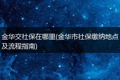 金华交社保在哪里(金华市社保缴纳地点及流程指南)
