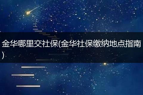 金华哪里交社保(金华社保缴纳地点指南)