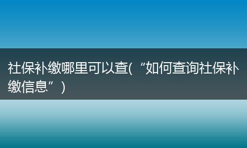 社保补缴哪里可以查(“如何查询社保补缴信息”)