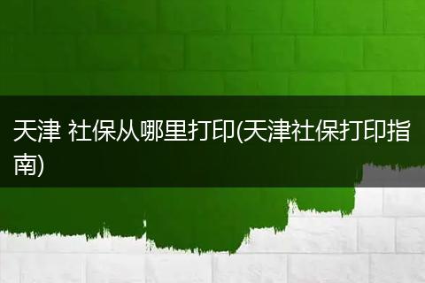 天津 社保从哪里打印(天津社保打印指南)