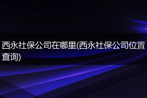 西永社保公司在哪里(西永社保公司位置查询)