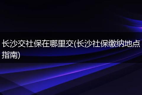 长沙交社保在哪里交(长沙社保缴纳地点指南)