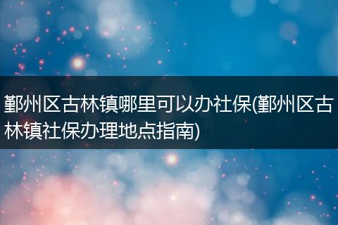 鄞州区古林镇哪里可以办社保(鄞州区古林镇社保办理地点指南)