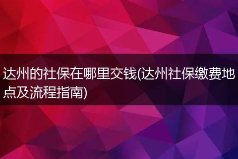 达州的社保在哪里交钱(达州社保缴费地点及流程指南)