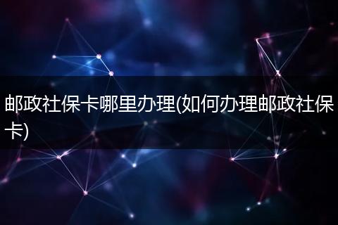邮政社保卡哪里办理(如何办理邮政社保卡)