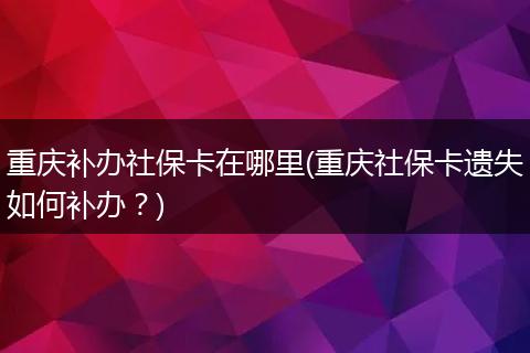重庆补办社保卡在哪里(重庆社保卡遗失如何补办？)