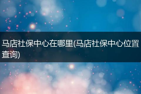 马店社保中心在哪里(马店社保中心位置查询)