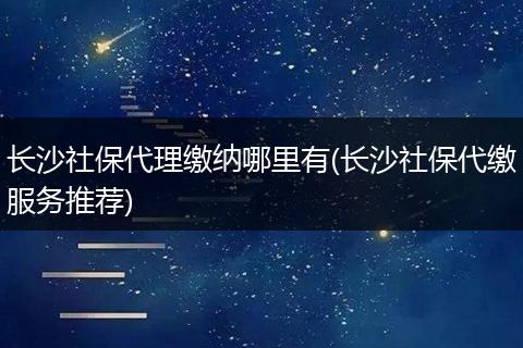 长沙社保代理缴纳哪里有(长沙社保代缴服务推荐)
