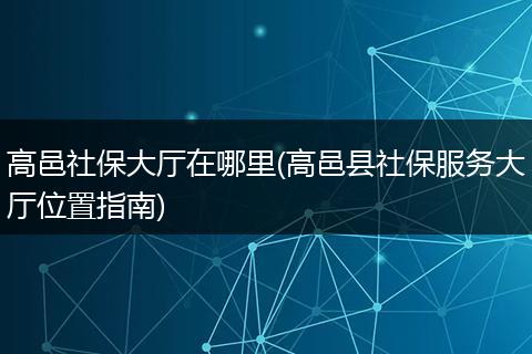 高邑社保大厅在哪里(高邑县社保服务大厅位置指南)
