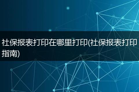 社保报表打印在哪里打印(社保报表打印指南)