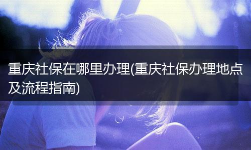 重庆社保在哪里办理(重庆社保办理地点及流程指南)