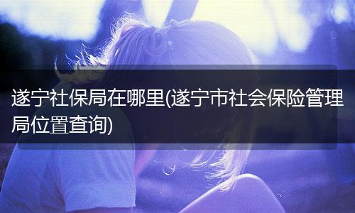 遂宁社保局在哪里(遂宁市社会保险管理局位置查询)