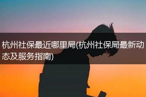 杭州社保最近哪里局(杭州社保局最新动态及服务指南)