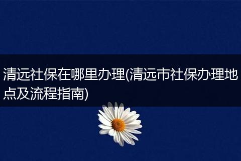 清远社保在哪里办理(清远市社保办理地点及流程指南)