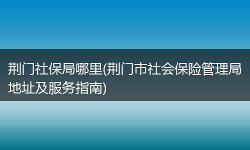 荆门社保局哪里(荆门市社会保险管理局地址及服务指南)