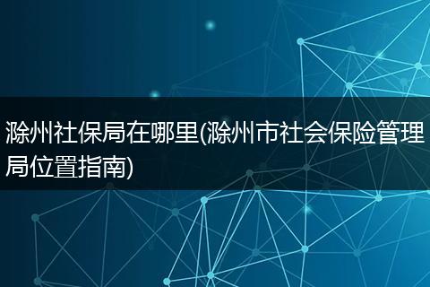 滁州社保局在哪里(滁州市社会保险管理局位置指南)
