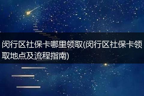 闵行区社保卡哪里领取(闵行区社保卡领取地点及流程指南)