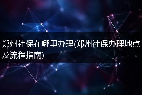 郑州社保在哪里办理(郑州社保办理地点及流程指南)