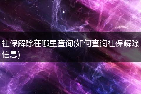 社保解除在哪里查询(如何查询社保解除信息)